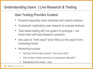 Understanding Users  | Live Research & Testing User Testing Provides Context Powerful especially when combined with search analytics Contextual / exploratory user research to evaluate features Task based testing with live system or prototype – mix known-item with topic/research questions Ask users to “think aloud” when filling out the search form, evaluating results Measuring success: Did they find the right answer?  How many tries? How do they modify searches on subsequent attempts? Satisfaction with results – trust 