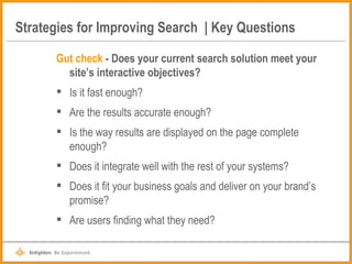 Strategies for Improving Search  | Key Questions Gut check  - Does your current search solution meet your site’s interactive objectives?   Is it fast enough? Are the results accurate enough? Is the way results are displayed on the page complete enough? Does it integrate well with the rest of your systems? Does it fit your business goals and deliver on your brand’s promise? Are users finding what they need? 