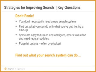 Strategies for Improving Search  | Key Questions Don’t Panic! You don’t necessarily need a new search system Find out what you can do with what you’ve got, i.e. try a tune-up Some are easy to turn on and configure, others take effort and need regular updates Powerful options – often overlooked Find out what your search system can do… 