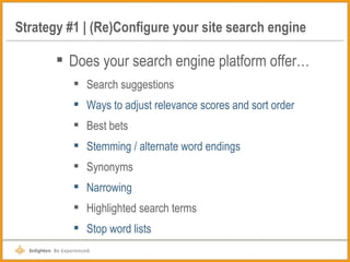 Strategy #1 | (Re)Configure your site search engine Does your search engine platform offer… Search suggestions Ways to adjust relevance scores and sort order Best bets Stemming / alternate word endings Synonyms Narrowing Highlighted search terms Stop word lists 