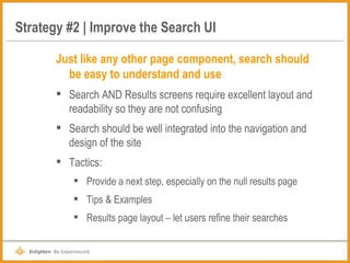 Strategy #2 | Improve the Search UI Just like any other page component, search should be easy to understand and use Search AND Results screens require excellent layout and readability so they are not confusing Search should be well integrated into the navigation and design of the site Tactics: Provide a next step, especially on the null results page Tips & Examples Results page layout – let users refine their searches 