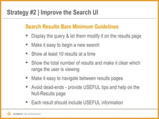 Strategy #2 | Improve the Search UI Search Results Bare Minimum Guidelines Display the query & let them modify it on the results page Make it easy to begin a new search Show at least 10 results at a time Show the total number of results and make it clear which range the user is viewing Make it easy to navigate between results pages Avoid dead-ends - provide USEFUL tips and help on the Null-Results page Each result should include USEFUL information 