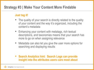 Strategy #3 | Make Your Content More Findable Just tag it! The quality of your search is directly related to the quality of your content and the way it’s organized, including the content’s metadata Enhancing your content with metatags, rich textual descriptions, and taxonomies means that your search has more to go on when assigning relevance Metadata can also let you give the user more options for searching and displaying results Search Analytics hint:  Search Logs can provide insight into the attributes users care most about 