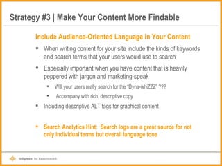 Strategy #3 | Make Your Content More Findable Include Audience-Oriented Language in Your Content When writing content for your site include the kinds of keywords and search terms that your users would use to search Especially important when you have content that is heavily peppered with jargon and marketing-speak Will your users really search for the “Dyna-whiZZZ” ??? Accompany with rich, descriptive copy Including descriptive ALT tags for graphical content Search Analytics Hint:  Search logs are a great source for not only individual terms but overall language tone 