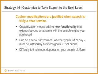 Strategy #4 | Customize to Take Search to the Next Level Custom modifications are justified when search is truly a core service. Customization means adding  new functionality  that extends beyond what came with the search engine you purchased  Can be a serious investment whether you build or buy – must be justified by business goals + user needs Difficulty to implement depends on your search platform 