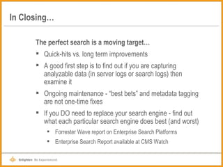 In Closing… The perfect search is a moving target… Quick-hits vs. long term improvements A good first step is to find out if you are capturing analyzable data (in server logs or search logs) then examine it Ongoing maintenance - “best bets” and metadata tagging are not one-time fixes If you DO need to replace your search engine - find out what each particular search engine does best (and worst) Forrester Wave report on Enterprise Search Platforms Enterprise Search Report available at CMS Watch 