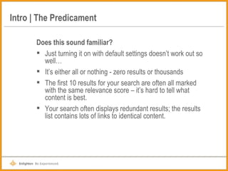 Intro | The Predicament Does this sound familiar? Just turning it on with default settings doesn’t work out so well… It’s either all or nothing - zero results or thousands The first 10 results for your search are often all marked with the same relevance score – it’s hard to tell what content is best. Your search often displays redundant results; the results list contains lots of links to identical content. 