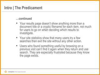 Intro | The Predicament … continued Your results page doesn’t show anything more than a document title or a cryptic filename for each item, not much for users to go on when deciding which results to investigate. Your site statistics show that many users try a few searches then exit the site without any other action. Users who found something useful by browsing on a previous visit can’t find it again when they return and use search. They are especially frustrated because they know the page exists. 