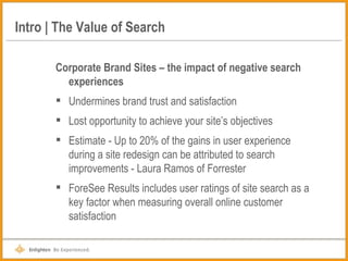 Intro | The Value of Search Corporate Brand Sites – the impact of negative search experiences Undermines brand trust and satisfaction Lost opportunity to achieve your site’s objectives Estimate - Up to 20% of the gains in user experience during a site redesign can be attributed to search improvements - Laura Ramos of Forrester ForeSee Results includes user ratings of site search as a key factor when measuring overall online customer satisfaction 