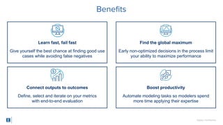 SigOpt. Conﬁdential.
Beneﬁts
Learn fast, fail fast
Give yourself the best chance at finding good use
cases while avoiding false negatives
Connect outputs to outcomes
Define, select and iterate on your metrics
with end-to-end evaluation
Find the global maximum
Early non-optimized decisions in the process limit
your ability to maximize performance
Boost productivity
Automate modeling tasks so modelers spend
more time applying their expertise
 