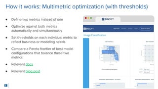 SigOpt. Conﬁdential.
How it works: Multimetric optimization (with thresholds)
● Deﬁne two metrics instead of one
● Optimize against both metrics
automatically and simultaneously
● Set thresholds on each individual metric to
reﬂect business or modeling needs
● Compare a Pareto frontier of best model
conﬁgurations that balance these two
metrics
● Relevant docs
● Relevant blog post
 