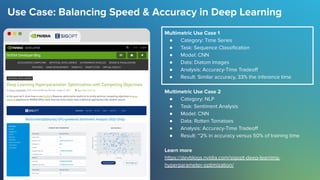 Use Case: Balancing Speed & Accuracy in Deep Learning
Multimetric Use Case 1
● Category: Time Series
● Task: Sequence Classiﬁcation
● Model: CNN
● Data: Diatom Images
● Analysis: Accuracy-Time Tradeoﬀ
● Result: Similar accuracy, 33% the inference time
Multimetric Use Case 2
● Category: NLP
● Task: Sentiment Analysis
● Model: CNN
● Data: Rotten Tomatoes
● Analysis: Accuracy-Time Tradeoﬀ
● Result: ~2% in accuracy versus 50% of training time
Learn more
https://devblogs.nvidia.com/sigopt-deep-learning-
hyperparameter-optimization/
 