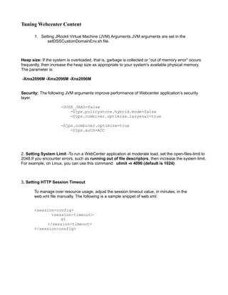 Tuning Webcenter Content
1. Setting JRockit Virtual Machine (JVM) Arguments.JVM arguments are set in the
setDSSCustomDomainEnv.sh file.
Heap size: If the system is overloaded, that is, garbage is collected or “out of memory error” occurs
frequently, then increase the heap size as appropriate to your system's available physical memory.
The parameter is:
-Xms2096M -Xmx2096M -Xns2096M
Security: The following JVM arguments improve performance of Webcenter application’s security
layer.
-DUSE_JAAS=false
-Djps.policystore.hybrid.mode=false
-Djps.combiner.optimize.lazyeval=true
-Djps.combiner.optimize=true
-Djps.auth=ACC
2. Setting System Limit -To run a WebCenter application at moderate load, set the open-files-limit to
2048.If you encounter errors, such as running out of file descriptors, then increase the system limit.
For example, on Linux, you can use this command: ulimit -n 4096 (default is 1024)
3. Setting HTTP Session Timeout
To manage over resource usage, adjust the session timeout value, in minutes, in the
web.xml file manually. The following is a sample snippet of web.xml:
<session-config>
<session-timeout>
45
</session-timeout>
</session-config>
 