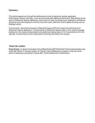 Summary
This article stepped you through the performance tuning of webcenter spaces application.
Performance tuning is vast topic. It can be done timely with different environment. Real testing can be
done of Webcenter Spaces application using maximum load. So designing an application architecture
should be done with keeping in mind the co-current users. Still there is lot of space of tuning such as
Weblogic server.
To summarize, reducing the request to Webcenter Spaces API will increase the performance of
Webcenter Spaces application. Tuning practice of Webcenter Spaces helps a lot to reduce the page
loading time. By means of observations and preliminary testing data to 2 to 3 seconds from 20 to 30
seconds. It recommend to have model layer for fetching information from spaces.
About the Author
Vinay Kumar is a Senior Consultant and certified Oracle ADF/WebCenter Portal implementation spe-
cialist with Silbury IT Solutions gmbH. An Oracle Fusion Middleware evangelist. Vinay has seven
years of experience consulting in Oracle ADF, Oracle WebCenter Portal/Content.
 
