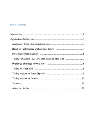 Table of Contents
Introduction ....................................................................................................2
Application Architecture ................................................................................3
Analysis of Code base of Application.........................................................3
Result of Performance analysis is as below - .............................................4
Performance Optimization -........................................................................5
Tuning in Custom Task flow application in ADF side -.............................7
Preferred changes in web.xml – ............................................................8
Tuning JVM (JRockit) ................................................................................8
Tuning Webcenter Portal (Spaces)..............................................................9
Tuning Webcenter Content........................................................................10
Summary ...................................................................................................11
About the Author.......................................................................................11
 