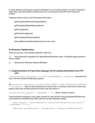 to check whether current group is require moderation or not. In above scenario, we send 3 request to
check wther user should able to create post or not. Lot of request to WS API, which cause the
problem.
Following method used to check WS spaces information -
getGroupSpaceMembersInfo(spaceName)
getGroupSpaceMetadata(spaceName)
getGroupSpaces()
getPublicGroupSpaces()
getGroupSpaceURL(groupSpace)
client.getDiscoverableGroupSpaces() and many more.
Performance Optimization -
There are two way, I had changed application code a bit.
1.) Using expression language from SpacesQueryParameters class - for getting spaces based on
various criteria .
2.) Querying the Webcenter Spaces DB tables -uerying the Webcenter Spaces DB tables
1. ) Implementation of Expression language (el) for getting information from WS
API -
→ #{spaceContext.spacesQuery.unionOf['DISCOVERABLE'].listSpaces - expression will
return the list of all discoverable group spaces
→
#{spaceContext.spacesQuery.unionOf['USER_JOINED'].shape['RECURSIVE_FLATTENED
'].listSpaces} - returns a list of all spaces the current user is a member of and returns all the sub-
spaces under each of these spaces the current user has access on
→ #{spaceContext.space['" + spaceName + "']} - Return instance of space.
These expression language is very useful compare to using WS API using GroupSpaceWSClient and
send request.for example Using below code you can get metadata of space
Space mySpace = (Space)OCCViewUtil.evaluateEL("#{spaceContext.space['"
+ spaceName + "']}");
GSMetadata spaceMetadata = spaceMetadata = mySpace.getGSMetadata();
 