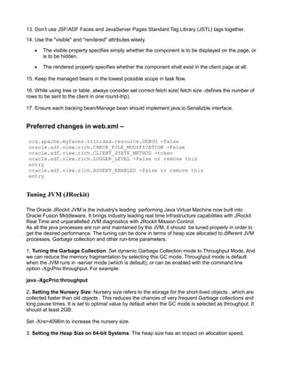 13. Don’t use JSF/ADF Faces and JavaServer Pages Standard Tag Library (JSTL) tags together.
14. Use the "visible" and "rendered" attributes wisely.
 The visible property specifies simply whether the component is to be displayed on the page, or
is to be hidden.
 The rendered property specifies whether the component shall exist in the client page at all.
15. Keep the managed beans in the lowest possible scope in task flow.
16. While using tree or table, always consider set correct fetch size( fetch size -defines the number of
rows to be sent to the client in one round-trip).
17. Ensure each backing bean/Manage bean should implement java.io.Serializble interface.
Preferred changes in web.xml –
org.apache.myfaces.trinidad.resource.DEBUG -False
oracle.adf.view.rich.CHECK_FILE_MODIFICATION -False
oracle.adf.view.rich.CLIENT_STATE_METHOD -token
oracle.adf.view.rich.LOGGER_LEVEL -False or remove this
entry
oracle.adf.view.rich.ASSERT_ENABLED -False or remove this
entry
Tuning JVM (JRockit)
The Oracle JRockit JVM is the industry's leading performing Java Virtual Machine now built into
Oracle Fusion Middleware. It brings industry leading real time infrastructure capabilities with JRockit
Real Time and unparallelled JVM diagnostics with JRockit Mission Control.
As all the java processes are run and maintained by the JVM, it should be tuned properly in order to
get the desired performance. The tuning can be done in terms of heap size allocated to different JVM
processes, Garbage collection and other run-time parameters.
1. Tuning the Garbage Collection: Set dynamic Garbage Collection mode to Throughput Mode. And
we can reduce the memory fragmentation by selecting this GC mode. Throughput mode is default
when the JVM runs in -server mode (which is default), or can be enabled with the command line
option -XgcPrio:throughput. For example:
java -XgcPrio:throughput
2. Setting the Nursery Size: Nursery size refers to the storage for the short-lived objects , which are
collected faster than old objects . This reduces the chances of very frequent Garbage collections and
long pause times. It is set to optimal value by default when the GC mode is selected as throughput. It
should at least 2GB.
Set -Xns=4096m to increase the nursery size.
3. Setting the Heap Size on 64-bit Systems: The heap size has an impact on allocation speed,
 