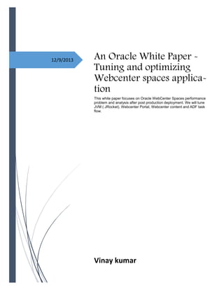 12/9/2013 An Oracle White Paper -
Tuning and optimizing
Webcenter spaces applica-
tion
This white paper focuses on Oracle WebCenter Spaces performance
problem and analysis after post production deployment. We will tune
JVM ( JRocket). Webcenter Portal, Webcenter content and ADF task
flow.
Vinay kumar
 