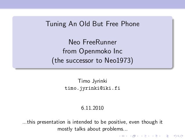 Tuning An Old But Free Phone
Neo FreeRunner
from Openmoko Inc
(the successor to Neo1973)
Timo Jyrinki
timo.jyrinki@iki.fi
6.11.2010
...this presentation is intended to be positive, even though it
mostly talks about problems...
 