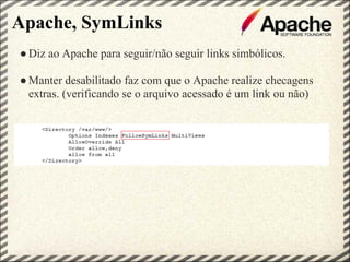 Apache, SymLinks
● Diz ao Apache para seguir/não seguir links simbólicos.

● Manter desabilitado faz com que o Apache realize checagens
  extras. (verificando se o arquivo acessado é um link ou não)
 