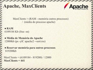 Apache, MaxClients

       MaxClients ≈ (RAM - memória outros processos)
             / (média do processo apache)

● RAM
6109184 Kb (free -m)

● Média de Memória do Apache
12000kb (ps -ylC apache2 --sort:rss)

● Reservar memória para outros processos
819200kb

MaxClients = (6109184 - 819200) / 12000
MaxClients = 441
 