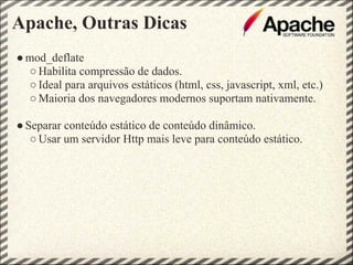 Apache, Outras Dicas
● mod_deflate
  ○ Habilita compressão de dados.
  ○ Ideal para arquivos estáticos (html, css, javascript, xml, etc.)
  ○ Maioria dos navegadores modernos suportam nativamente.

● Separar conteúdo estático de conteúdo dinâmico.
   ○ Usar um servidor Http mais leve para conteúdo estático.
 
