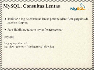 MySQL, Consultas Lentas

● Habilitar o log de consultas lentas permite identificar gargalos de
  maneira simples.

● Para Habiltiar, editar o my.cnf e acrescentar:

[mysqld]
...
long_query_time = 1
log_slow_queries = /var/log/mysql-slow.log
 