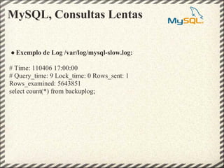 MySQL, Consultas Lentas


● Exemplo de Log /var/log/mysql-slow.log:

# Time: 110406 17:00:00
# Query_time: 9 Lock_time: 0 Rows_sent: 1
Rows_examined: 5643851
select count(*) from backuplog;
 