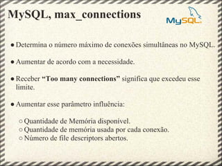 MySQL, max_connections

● Determina o número máximo de conexões simultâneas no MySQL.

● Aumentar de acordo com a necessidade.

● Receber “Too many connections” significa que excedeu esse
  limite.

● Aumentar esse parâmetro influência:

  ○ Quantidade de Memória disponível.
  ○ Quantidade de memória usada por cada conexão.
  ○ Número de file descriptors abertos.
 