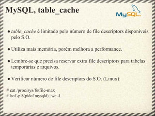 MySQL, table_cache

● table_cache é limitado pelo número de file descriptors disponiveis
  pelo S.O.

● Utiliza mais memória, porém melhora a performance.

● Lembre-se que precisa reservar extra file descriptors para tabelas
  temporárias e arquivos.

● Verificar número de file descriptors do S.O. (Linux):

# cat /proc/sys/fs/file-max
# lsof -p $(pidof mysqld) | wc -l
 