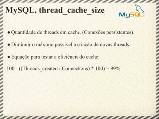 MySQL, thread_cache_size

● Quantidade de threads em cache. (Conexões persistentes).

● Diminuir o máximo possível a criação de novas threads.

● Equação para testar a eficiência do cache:

100 - ((Threads_created / Connections) * 100) = 99%
 