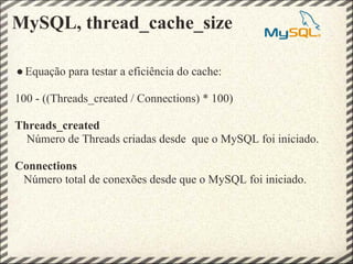 MySQL, thread_cache_size

● Equação para testar a eficiência do cache:

100 - ((Threads_created / Connections) * 100)

Threads_created
  Número de Threads criadas desde que o MySQL foi iniciado.

Connections
 Número total de conexões desde que o MySQL foi iniciado.
 