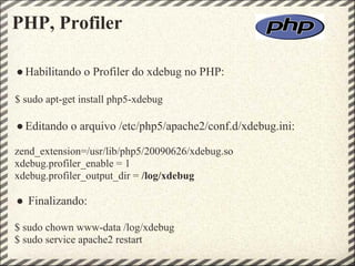 PHP, Profiler

● Habilitando o Profiler do xdebug no PHP:

$ sudo apt-get install php5-xdebug

● Editando o arquivo /etc/php5/apache2/conf.d/xdebug.ini:

zend_extension=/usr/lib/php5/20090626/xdebug.so
xdebug.profiler_enable = 1
xdebug.profiler_output_dir = /log/xdebug

● Finalizando:

$ sudo chown www-data /log/xdebug
$ sudo service apache2 restart
 