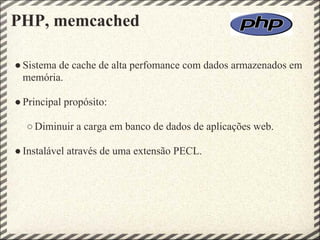 PHP, memcached

● Sistema de cache de alta perfomance com dados armazenados em
  memória.

● Principal propósito:

  ○ Diminuir a carga em banco de dados de aplicações web.

● Instalável através de uma extensão PECL.
 