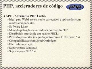 PHP, aceleradores de código
● APC - Alternative PHP Cache.
   ○ Ideal para WebServers muito carregados e aplicações com
     muitos componentes.
   ○ Software Livre
   ○ Mantido pelos desenvolvedores do core do PHP.
   ○ Distribuído através de um pacote PECL.
   ○ Previsão para estar integrado junto com o PHP versão 5.4
   ○ Compatibilidade com Zend Optimizer
   ○ Fácil administração
   ○ Suporte para Windows
   ○ Suporte para PHP 5.4
 