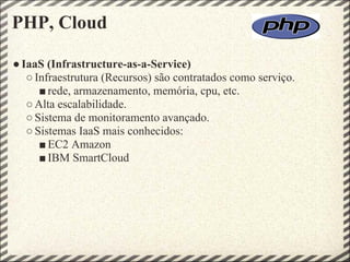 PHP, Cloud

● IaaS (Infrastructure-as-a-Service)
   ○ Infraestrutura (Recursos) são contratados como serviço.
      ■ rede, armazenamento, memória, cpu, etc.
   ○ Alta escalabilidade.
   ○ Sistema de monitoramento avançado.
   ○ Sistemas IaaS mais conhecidos:
      ■ EC2 Amazon
      ■ IBM SmartCloud
 