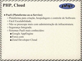 PHP, Cloud

● PaaS (Plataforme-as-a-Service)
   ○ Plataforma para criação, hospedagem e controle de Software.
   ○ Fácil Escalabilidade.
   ○ Não se preocupe mais com administração de infraestrutura.
   ○ Segurança Integrada.
   ○ Sistemas PaaS mais conhecidos:
      ■ Google AppEngine
      ■ Force.com
      ■ Zend Developer Cloud
 