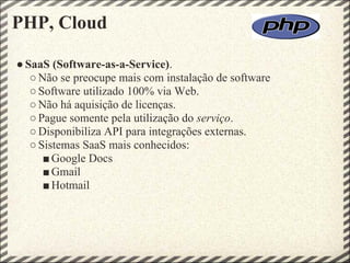 PHP, Cloud

● SaaS (Software-as-a-Service).
   ○ Não se preocupe mais com instalação de software
   ○ Software utilizado 100% via Web.
   ○ Não há aquisição de licenças.
   ○ Pague somente pela utilização do serviço.
   ○ Disponibiliza API para integrações externas.
   ○ Sistemas SaaS mais conhecidos:
      ■ Google Docs
      ■ Gmail
      ■ Hotmail
 