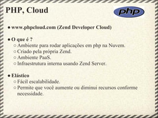 PHP, Cloud
● www.phpcloud.com (Zend Developer Cloud)

● O que é ?
  ○ Ambiente para rodar aplicações em php na Nuvem.
  ○ Criado pela própria Zend.
  ○ Ambiente PaaS.
  ○ Infraestrutura interna usando Zend Server.

● Elástico
   ○ Fácil escalabilidade.
   ○ Permite que você aumente ou diminui recursos conforme
     necessidade.
 
