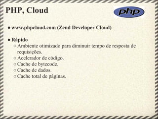 PHP, Cloud
● www.phpcloud.com (Zend Developer Cloud)

● Rápido
   ○ Ambiente otimizado para diminuir tempo de resposta de
     requisições.
   ○ Acelerador de código.
   ○ Cache de bytecode.
   ○ Cache de dados.
   ○ Cache total de páginas.
 