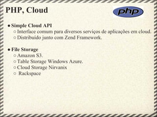 PHP, Cloud
● Simple Cloud API
   ○ Interface comum para diversos serviços de aplicações em cloud.
   ○ Distribuído junto com Zend Framework.

● File Storage
   ○ Amazon S3.
   ○ Table Storage Windows Azure.
   ○ Cloud Storage Nirvanix
   ○ Rackspace
 
