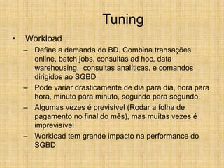 Tuning
• Workload
– Define a demanda do BD. Combina transações
online, batch jobs, consultas ad hoc, data
warehousing, consultas analíticas, e comandos
dirigidos ao SGBD
– Pode variar drasticamente de dia para dia, hora para
hora, minuto para minuto, segundo para segundo.
– Algumas vezes é previsível (Rodar a folha de
pagamento no final do mês), mas muitas vezes é
imprevisível
– Workload tem grande impacto na performance do
SGBD
 