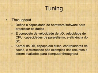 Tuning
• Throughput
– Define a capacidade do hardware/software para
processar os dados
– É composto de velocidade de I/O, velocidade de
CPU, capacidades de paralelismo, e eficiência do
SO.
– Kernel do DB, espaço em disco, controladores de
cache, e microcode são exemplos dos recursos a
serem avaliados para computar throughput
 