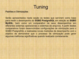Tuning
Padrões e Otimizações
Serão apresentados nesta seção os testes que serviram como base
para medir o desempenho do SGBD PostgreSQL em relação ao SGBD
MySQL, bem como um comparativo de seus desempenhos em
diferentes sistemas operacionais e sistemas de arquivos. A partir destes
comparativos foram desenvolvidas configurações de otimização para o
SGBD PostgreSQL e realizadas novas medições de desempenho com o
objetivo de demonstrar que o processo de otimização pode gerar
algumas melhorias significativas quando realizado corretamente.
 