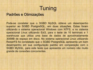 Tuning
Padrões e Otimizações
Pode-se constatar que o SGBD MySQL obteve um desempenho
superior ao SGBD PostgreSQL, em duas situações. Estas foram
utilizando o sistema operacional Windows com NTFS, e no sistema
operacional Linux utilizando Ext3, para o teste de 10 terminais e 1
warehouse que utiliza uma base de dados de aproximadamente
300MB de espaço em disco. No sistema operacional Linux utilizando
ReiserFS foi constatado que o SGBD PostgreSQL apresenta um bom
desempenho em sua configuração padrão em comparação com o
SGBD MySQL, para este teste que apresenta um número não muito
grande de conexões concorrentes.
 