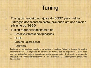 Tuning
• Tuning diz respeito ao ajuste do SGBD para melhor
utilização dos recursos deste, provendo um uso eficaz e
eficiente do SGBD.
• Tuning requer conhecimento de:
– Desenvolvimento de Aplicações
– SGBD
– Sistema operacional
– Hardware
Portanto, é necessário monitorar e revisar o projeto físico de banco de dados
constantemente. Os objetivos da sintonia (ou tuning) são os seguintes: I. fazer com
que as aplicações sejam executadas mais rapidamente, II. diminuir o tempo de
resposta de consultas/transações e III. melhorar o desempenho geral das
transações.
 
