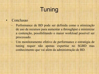 Tuning
• Conclusao
– Performance de BD pode ser definida como a otimização
de uso de recursos para aumentar a throughput e minimizar
a contenção, possibilitando o maior workload possível ser
processado.
– Um monitoramento efetivo de performance e estratégia de
tuning requer não apenas expertise no SGBD mas
conhecimento que vai além da administração de BD.
 