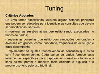 Tuning
Critérios Adotados
De uma forma simplificada, existem alguns critérios principais
que podem ser adotados para identificar as consultas que devem
ser modificadas, são eles:
• monitorar as sessões ativas que estão sendo executadas no
banco de dados;
• separar as consultas que estão com execuções demoradas, •
dividi-las em grupos, como: prioridade, freqüência de execução e
fraco desempenho;
• implementar os ajustes reescrevendo as consultas que estão
com fraco desempenho. Cada banco de dados fornece suas
ferramentas específicas para capturar as consultas citadas nos
itens acima, porém a maneira mais eficiente e explícita é o
próprio uso feito pelo usuário final.
 