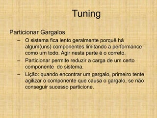 Tuning
Particionar Gargalos
– O sistema fica lento geralmente porquê há
algum(uns) componentes limitando a performance
como um todo. Agir nesta parte é o correto.
– Particionar permite reduzir a carga de um certo
componente do sistema.
– Lição: quando encontrar um gargalo, primeiro tente
agilizar o componente que causa o gargalo, se não
conseguir sucesso particione.
 