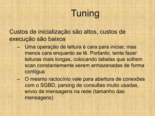 Tuning
Custos de inicialização são altos, custos de
execução são baixos
– Uma operação de leitura é cara para iniciar, mas
menos cara enquanto se lê. Portanto, tente fazer
leituras mais longas, colocando tabelas que sofrem
scan constantemente serem armazenadas de forma
contígua
– O mesmo raciocínio vale para abertura de conexões
com o SGBD, parsing de consultas muito usadas,
envio de mensagens na rede (tamanho das
mensagens)
 